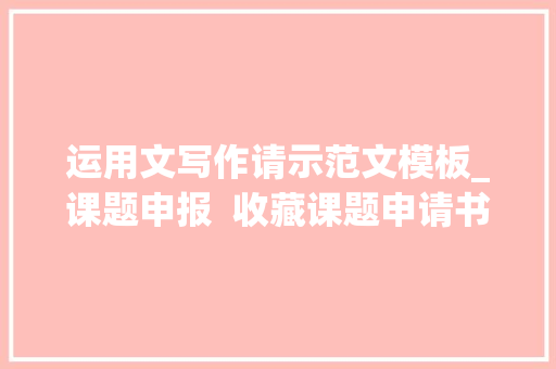 运用文写作请示范文模板_课题申报  收藏课题申请书写作方法u0026模板附优秀申报书范例