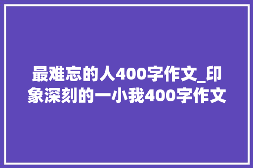 最难忘的人400字作文_印象深刻的一小我400字作文精选56篇