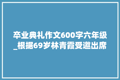 卒业典礼作文600字六年级_根据69岁林青霞受邀出席大年夜学卒业典礼 写一篇600字的文章