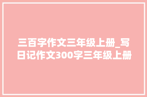 三百字作文三年级上册_写日记作文300字三年级上册第二单元习作