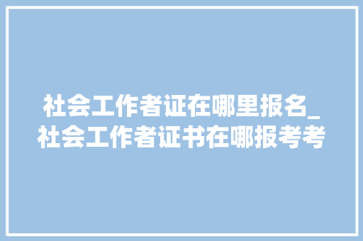 社会工作者证在哪里报名_社会工作者证书在哪报考考试难不难揭橥单位报考要求