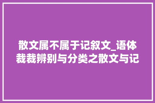 散文属不属于记叙文_语体裁裁辨别与分类之散文与记叙文