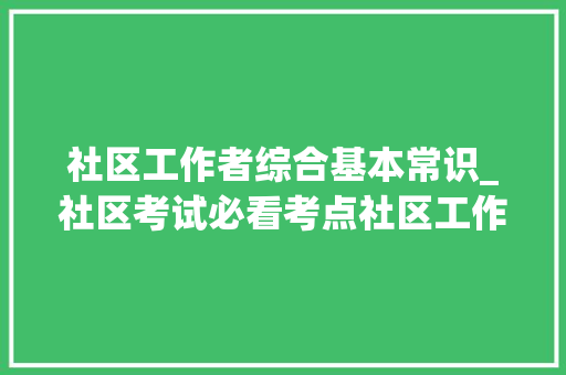 社区工作者综合基本常识_社区考试必看考点社区工作根本常识