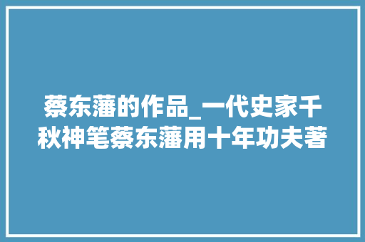 蔡东藩的作品_一代史家千秋神笔蔡东藩用十年功夫著书出版后遭威胁