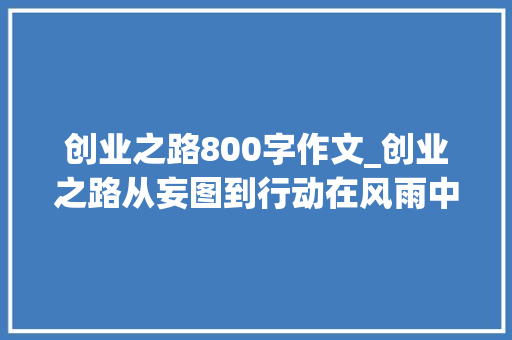 创业之路800字作文_创业之路从妄图到行动在风雨中死守的激情与寻衅