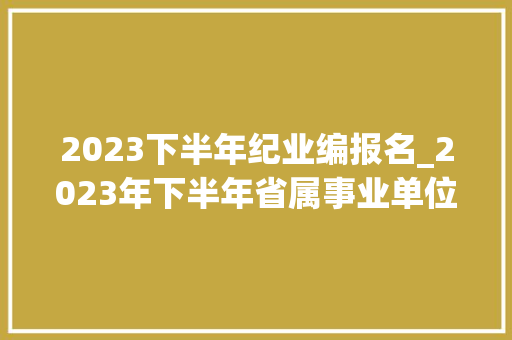 2023下半年纪业编报名_2023年下半年省属事业单位招聘来了