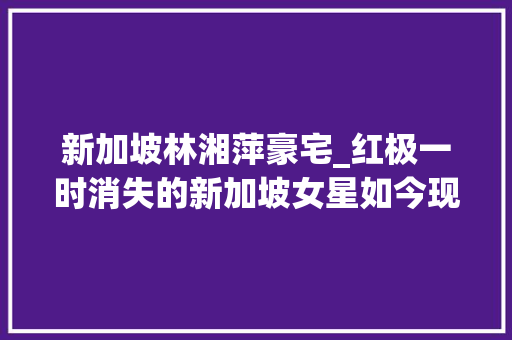 新加坡林湘萍豪宅_红极一时消失的新加坡女星如今现状有人破产有人成亿万富豪