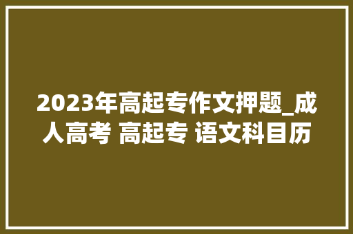 2023年高起专作文押题_成人高考 高起专 语文科目历年作文题目汇总写作步骤