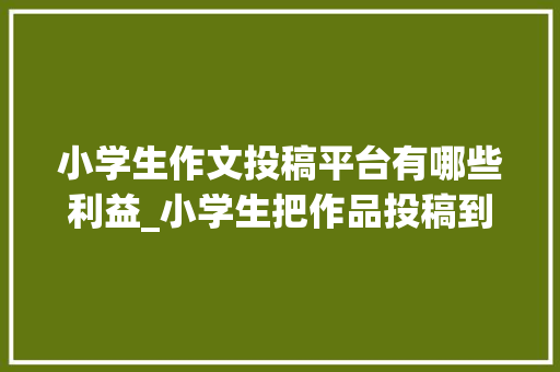 小学生作文投稿平台有哪些利益_小学生把作品投稿到号有什么好处网友投稿就知道了