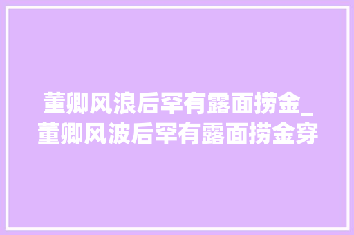 董卿风浪后罕有露面捞金_董卿风波后罕有露面捞金穿一身白高级又抢镜气质在人群中好出众