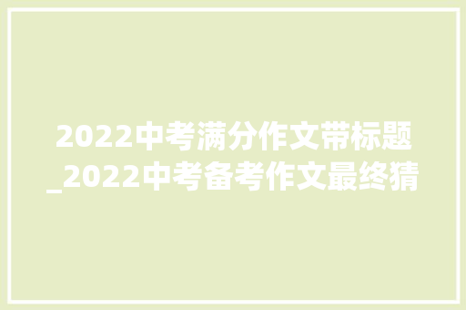 2022中考满分作文带标题_2022中考备考作文最终猜题6个作文题目11篇满分范文 申请书范文