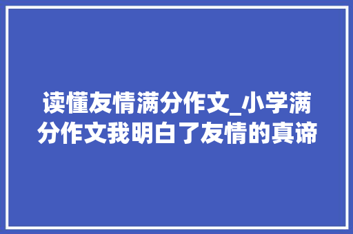 读懂友情满分作文_小学满分作文我明白了友情的真谛