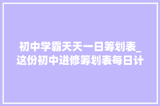 初中学霸天天一日筹划表_这份初中进修筹划表每日计划表被跨越1000位学霸收藏不看后悔