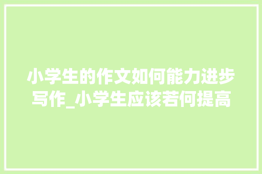 小学生的作文如何能力进步写作_小学生应该若何提高作文水平看完这篇文章你就懂了