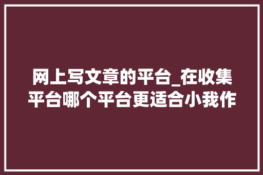 网上写文章的平台_在收集平台哪个平台更适合小我作者创作