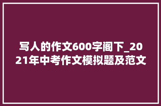 写人的作文600字阁下_2021年中考作文模拟题及范文我身边_____的人