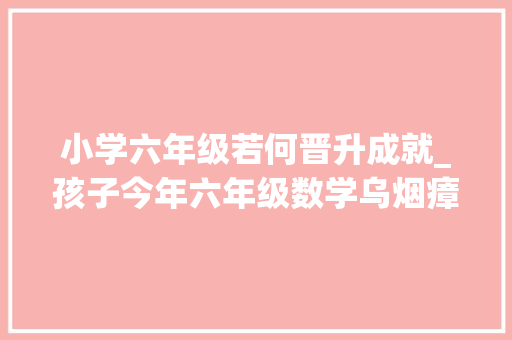 小学六年级若何晋升成就_孩子今年六年级数学乌烟瘴气作为家长该怎么资助她提升造诣