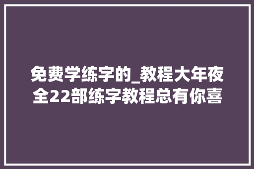 免费学练字的_教程大年夜全22部练字教程总有你喜好的零根本专业提高必备