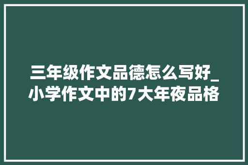 三年级作文品德怎么写好_小学作文中的7大年夜品格描写300个好词与好句用到文中准高分