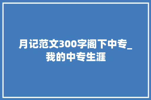 月记范文300字阁下中专_我的中专生涯 申请书范文