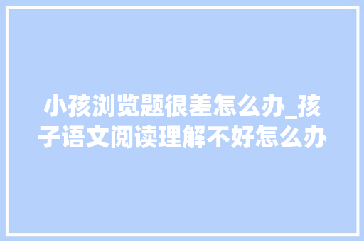 小孩浏览题很差怎么办_孩子语文阅读理解不好怎么办这些方法和技巧值得借鉴