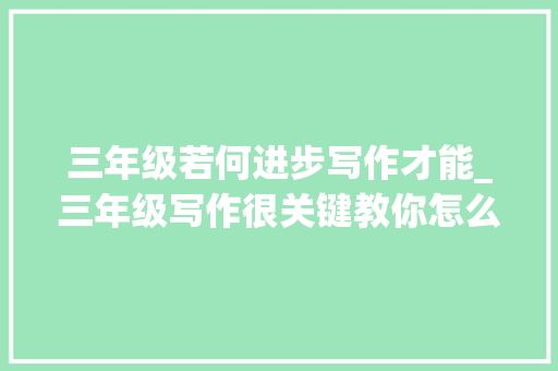 三年级若何进步写作才能_三年级写作很关键教你怎么一键提升写作技巧 申请书范文