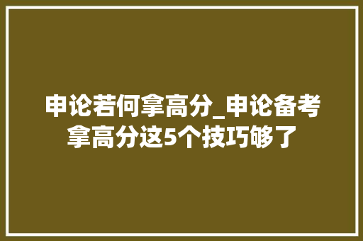 申论若何拿高分_申论备考拿高分这5个技巧够了