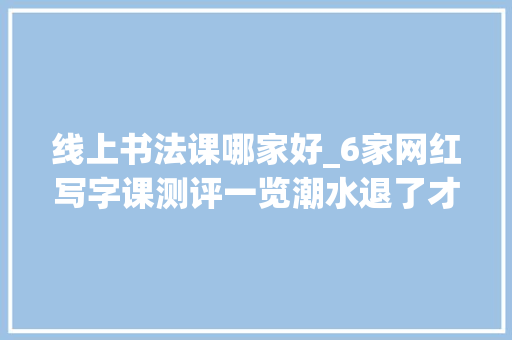 线上书法课哪家好_6家网红写字课测评一览潮水退了才知道谁在裸泳