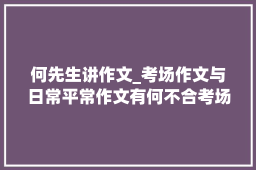 何先生讲作文_考场作文与日常平常作文有何不合考场作文要留心什么