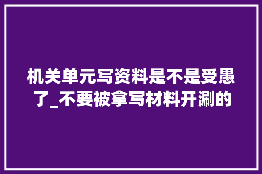 机关单元写资料是不是受愚了_不要被拿写材料开涮的人骗了他们帮不了你写材料的原形在这里