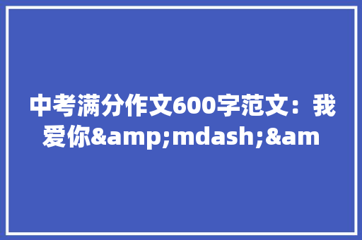 中考满分作文600字范文：我爱你&mdash;&mdash;侨声 学术范文