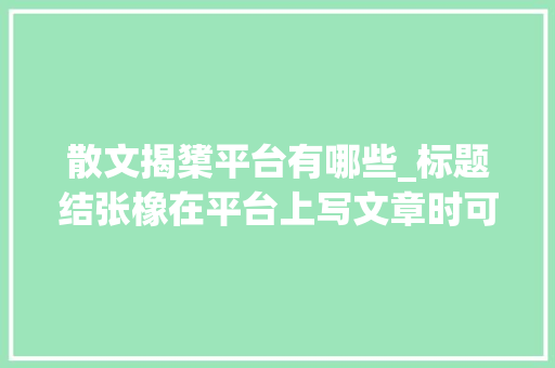 散文揭橥平台有哪些_标题结张橡在平台上写文章时可以推敲以下几个平台 报告范文