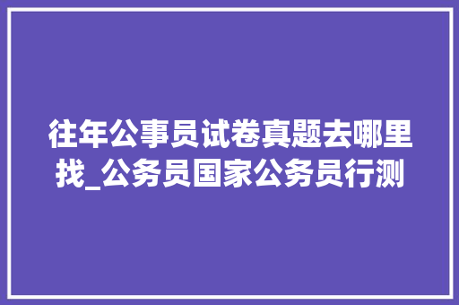 往年公事员试卷真题去哪里找_公务员国家公务员行测试题及谜底分享几个实用搜题和进修对象