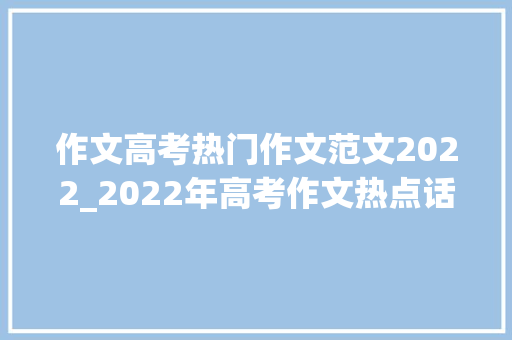 作文高考热门作文范文2022_2022年高考作文热点话题及范文示例