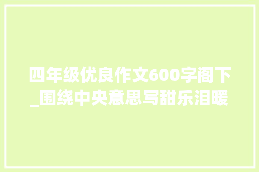 四年级优良作文600字阁下_围绕中央意思写甜乐泪暖15篇优秀范文六年级上册习作五