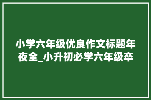 小学六年级优良作文标题年夜全_小升初必学六年级卒业考试作文题及例文给学生或孩子收藏 职场范文