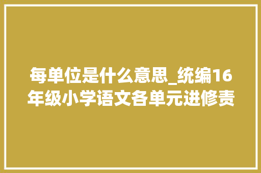 每单位是什么意思_统编16年级小学语文各单元进修责任群和大年夜概念梳理