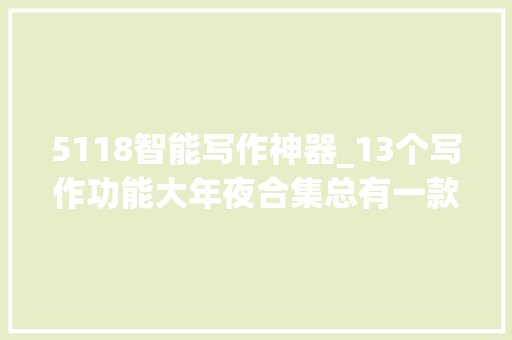 5118智能写作神器_13个写作功能大年夜合集总有一款适合你