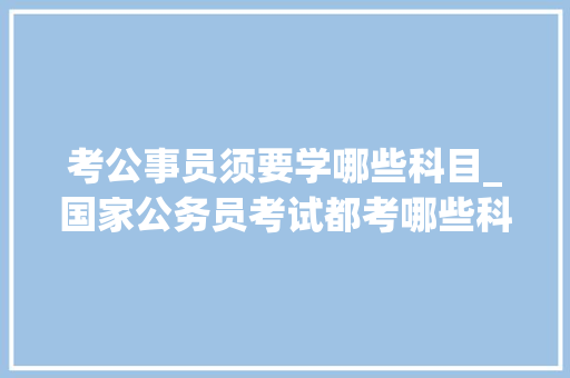 考公事员须要学哪些科目_国家公务员考试都考哪些科目