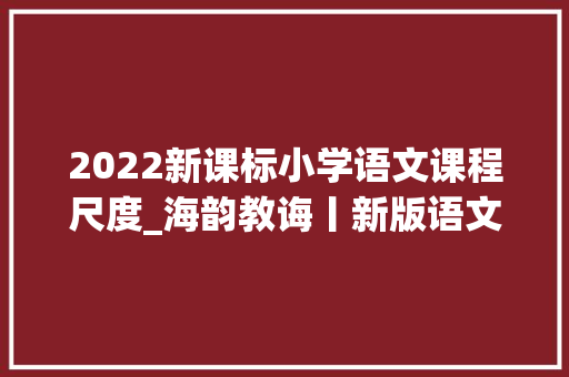 2022新课标小学语文课程尺度_海韵教诲丨新版语文课标四个学段要求2022版