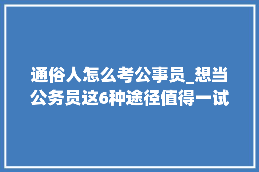 通俗人怎么考公事员_想当公务员这6种途径值得一试进入系统编制内更随意马虎