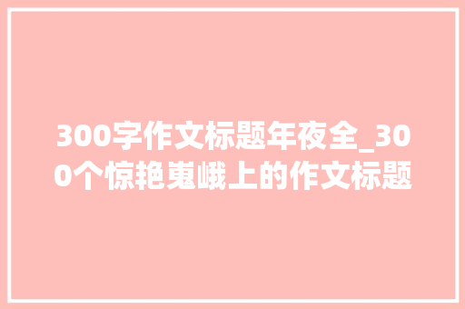 300字作文标题年夜全_300个惊艳嵬峨上的作文标题值得收藏的宝藏素材