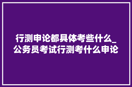 行测申论都具体考些什么_公务员考试行测考什么申论又是什么先来做个理解吧