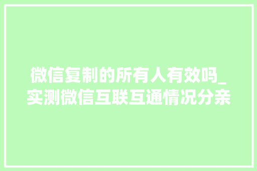 微信复制的所有人有效吗_实测微信互联互通情况分亲疏划等级不合产品待遇不合