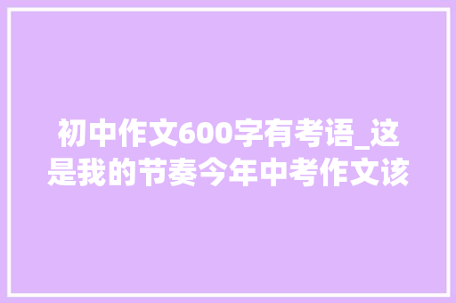 初中作文600字有考语_这是我的节奏今年中考作文该怎么写