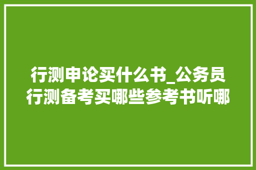 行测申论买什么书_公务员行测备考买哪些参考书听哪些师长教师的课KO史上最全整理