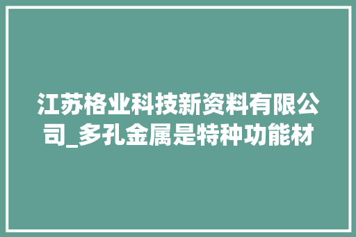 江苏格业科技新资料有限公司_多孔金属是特种功能材料 应用领域宽需求赓续增长