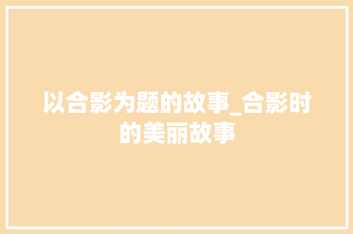 以合影为题的故事_合影时的美丽故事 报告范文