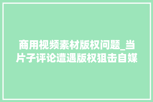 商用视频素材版权问题_当片子评论遭遇版权狙击自媒体创作的界线在哪里