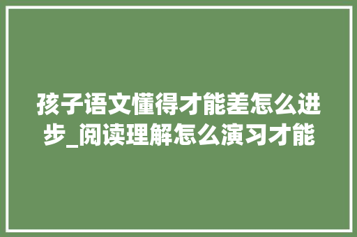 孩子语文懂得才能差怎么进步_阅读理解怎么演习才能有效提高家长来看看